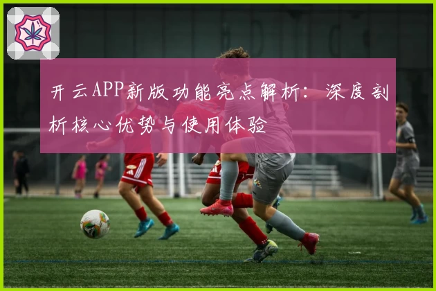 开云APP新版功能亮点解析：深度剖析核心优势与使用体验