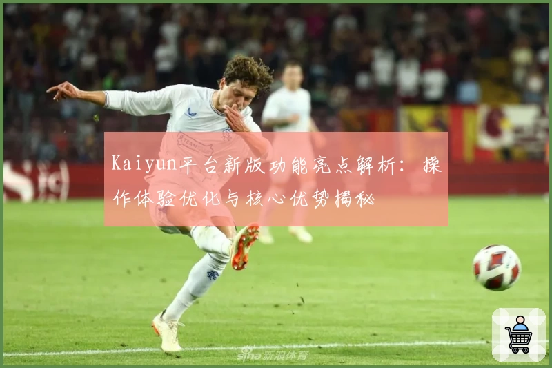 Kaiyun平台新版功能亮点解析：操作体验优化与核心优势揭秘